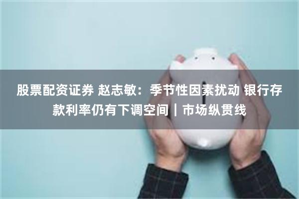 股票配资证券 赵志敏：季节性因素扰动 银行存款利率仍有下调空间｜市场纵贯线