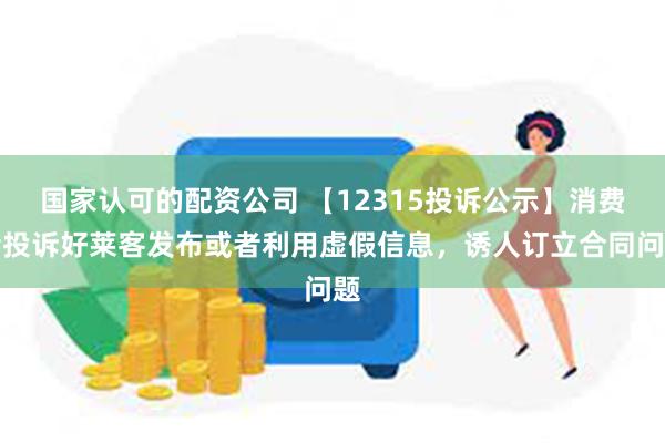 国家认可的配资公司 【12315投诉公示】消费者投诉好莱客发布或者利用虚假信息，诱人订立合同问题