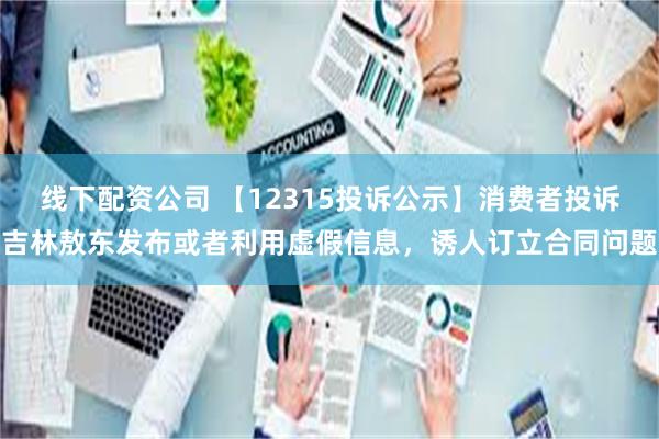 线下配资公司 【12315投诉公示】消费者投诉吉林敖东发布或者利用虚假信息，诱人订立合同问题