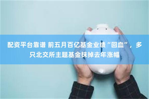 配资平台靠谱 前五月百亿基金业绩“回血”，多只北交所主题基金抹掉去年涨幅