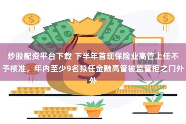 炒股配资平台下载 下半年首现保险业高管上任不予核准，年内至少9名拟任金融高管被监管拒之门外