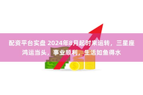 配资平台实盘 2024年8月起时来运转，三星座鸿运当头，事业顺利，生活如鱼得水