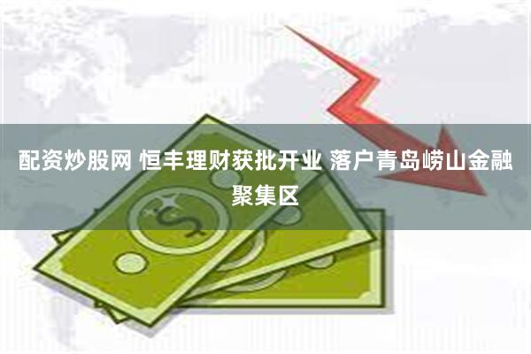 配资炒股网 恒丰理财获批开业 落户青岛崂山金融聚集区