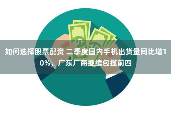 如何选择股票配资 二季度国内手机出货量同比增10%，广东厂商继续包揽前四