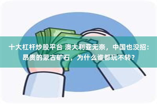 十大杠杆炒股平台 澳大利亚无奈，中国也没招：昂贵的蒙古矿石，为什么谁都玩不转？