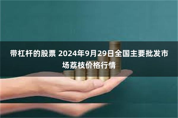 带杠杆的股票 2024年9月29日全国主要批发市场荔枝价格行情