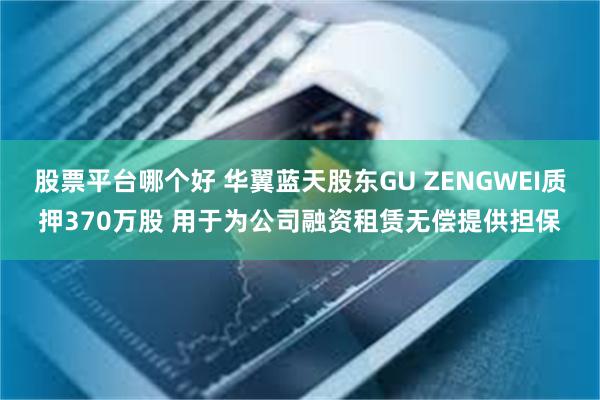 股票平台哪个好 华翼蓝天股东GU ZENGWEI质押370万股 用于为公司融资租赁无偿提供担保