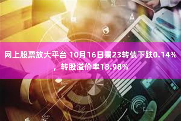 网上股票放大平台 10月16日景23转债下跌0.14%，转股溢价率18.98%