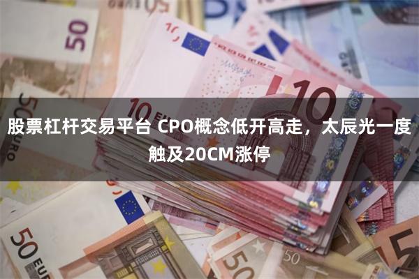 股票杠杆交易平台 CPO概念低开高走，太辰光一度触及20CM涨停