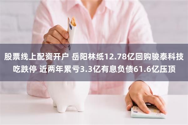 股票线上配资开户 岳阳林纸12.78亿回购骏泰科技吃跌停 近两年累亏3.3亿有息负债61.6亿压顶