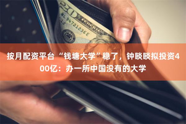 按月配资平台 “钱塘大学”稳了，钟睒睒拟投资400亿：办一所中国没有的大学