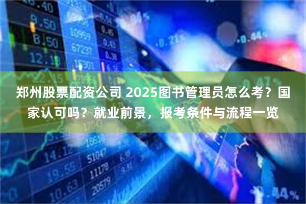 郑州股票配资公司 2025图书管理员怎么考？国家认可吗？就业前景，报考条件与流程一览