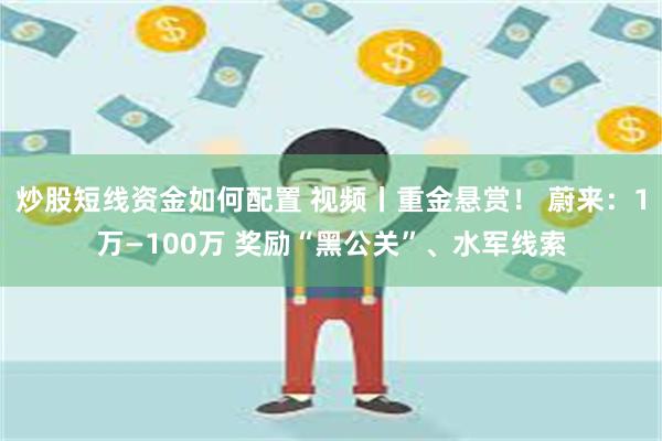 炒股短线资金如何配置 视频丨重金悬赏！ 蔚来：1万—100万 奖励“黑公关”、水军线索