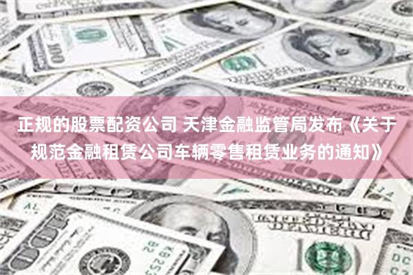 正规的股票配资公司 天津金融监管局发布《关于规范金融租赁公司车辆零售租赁业务的通知》