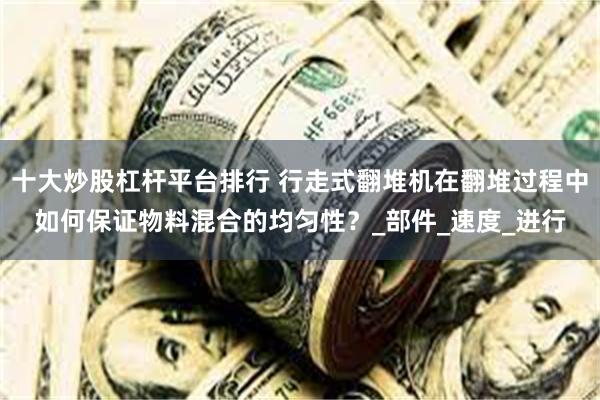 十大炒股杠杆平台排行 行走式翻堆机在翻堆过程中如何保证物料混合的均匀性?_部件_速度_进行