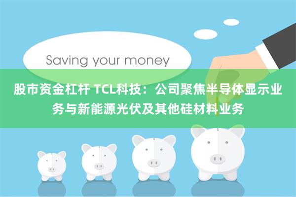 股市资金杠杆 TCL科技:公司聚焦半导体显示业务与新能源光伏及其他硅材料业务