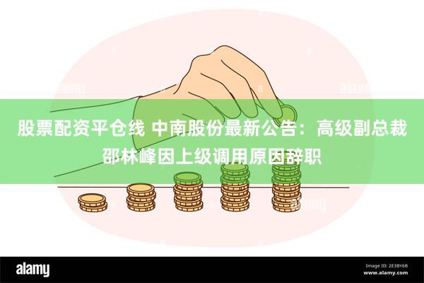 股票配资平仓线 中南股份最新公告:高级副总裁邵林峰因上级调用原因辞职