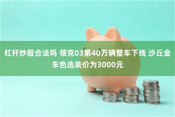 杠杆炒股合法吗 领克03第40万辆整车下线 沙丘金车色选装价为3000元