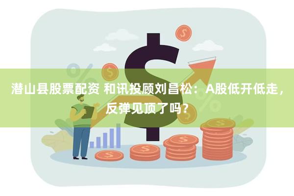 潜山县股票配资 和讯投顾刘昌松:A股低开低走,反弹见顶了吗?