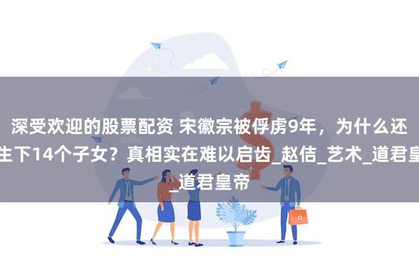 深受欢迎的股票配资 宋徽宗被俘虏9年,为什么还能生下14个子女?真相实在难以启齿_赵佶_艺术_道君皇帝