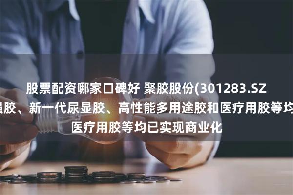 股票配资哪家口碑好 聚胶股份(301283.SZ):新产品湿强胶、新一代尿显胶、高性能多用途胶和医疗用胶等均已实现商业化