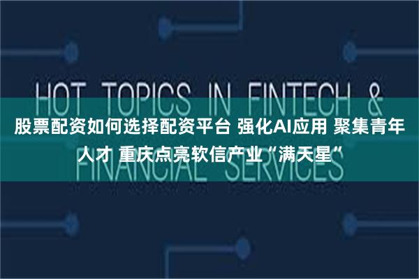 股票配资如何选择配资平台 强化AI应用 聚集青年人才 重庆点亮软信产业“满天星”