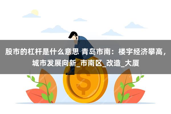 股市的杠杆是什么意思 青岛市南:楼宇经济攀高,城市发展向新_市南区_改造_大厦
