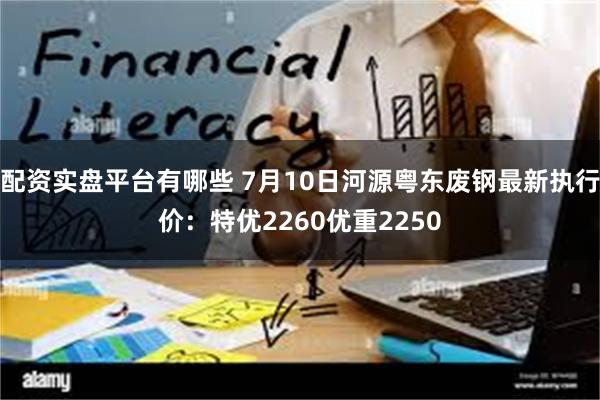 配资实盘平台有哪些 7月10日河源粤东废钢最新执行价:特优2260优重2250