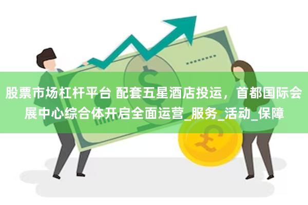 股票市场杠杆平台 配套五星酒店投运,首都国际会展中心综合体开启全面运营_服务_活动_保障