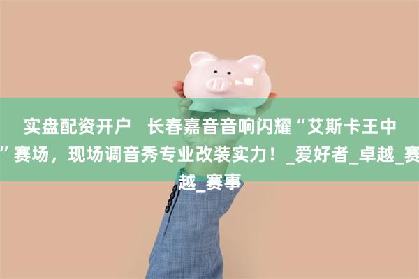 实盘配资开户 长春嘉音音响闪耀“艾斯卡王中王”赛场,现场调音秀专业改装实力!_爱好者_卓越_赛事
