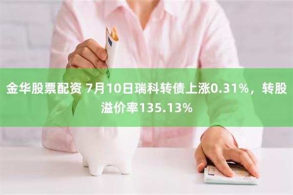 金华股票配资 7月10日瑞科转债上涨0.31%,转股溢价率135.13%