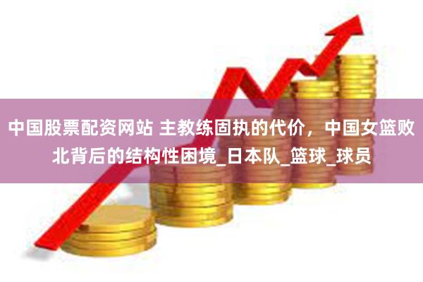 中国股票配资网站 主教练固执的代价,中国女篮败北背后的结构性困境_日本队_篮球_球员
