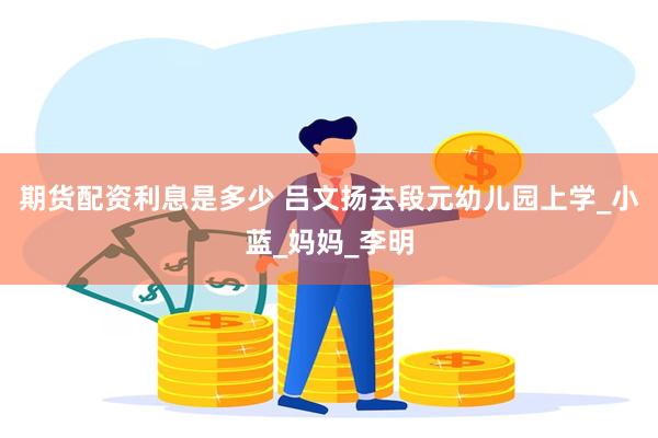 期货配资利息是多少 吕文扬去段元幼儿园上学_小蓝_妈妈_李明
