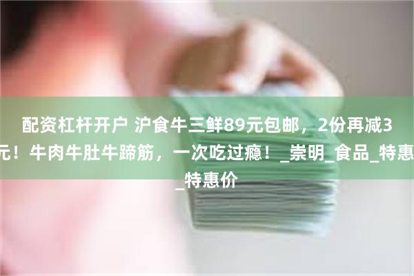 配资杠杆开户 沪食牛三鲜89元包邮，2份再减30元！牛肉牛肚牛蹄筋，一次吃过瘾！_崇明_食品_特惠价