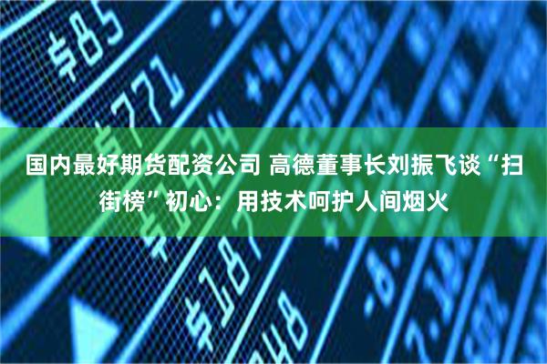 国内最好期货配资公司 高德董事长刘振飞谈“扫街榜”初心：用技术呵护人间烟火