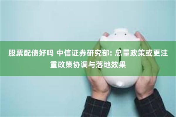 股票配债好吗 中信证券研究部: 总量政策或更注重政策协调与落地效果